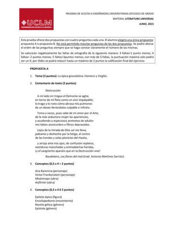 PRUEBAS DE ACCESO A ENSEÑANZAS UNIVERSITARIAS OFICIALES DE GRADO MATERIA LITERATURA UNIVERSAL JUNIO 2015 Esta prueba ofrece dos propuestas con cuatro preguntas cada una El alumno elegirá una única propuesta propuesta A o propuesta B No está permitido mezclar preguntas de las dos propuestas Se podrá alterar el orden de las preguntas siempre que se haga constar claramente el número de las mismas Se valorarán negativamente las faltas de ortografía de la siguiente manera 3 faltas1 punto menos 4 fal…