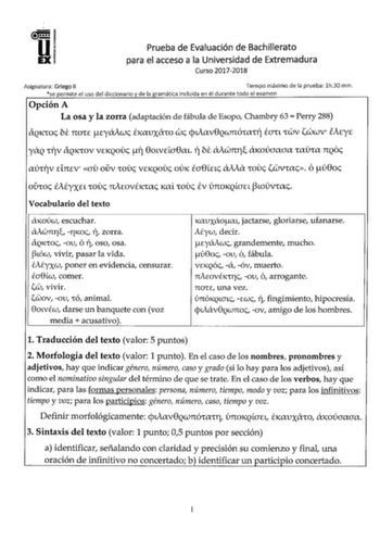 Prueba de Evaluación de Bachillerato para el acceso a la Universidad de Extremadura Curso 20172018 Asignatura Griego II Tiempo máximo de la prueba lh30 min se permite el uso del diccionario y de la gramática incluida en él durante todo el examen Opción A La osa y la zorra adaptación de fábula de Esopo Chambry 63  Perry 288 lXQKCOc bi nOCE cyáiwc fllXUXCTfO wc cpvav8QWnÓClXCY tan CWV iwwV iAcyc YQ Cl7V lXQKCOV VEKQOUc 17 80LVELa8cn r bi Awnri1 CTKOÚaaaa ClXClX nQoc fflJfl7V dncV au ouv COUc VEKQ…