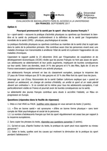 EVALUACIÓN DE BACHILLERATO PARA EL ACCESO A LA UNIVERSIDAD 204 FRANCÉS SEPTIEMBRE 2017 Option A Pourquoi promouvoir la santé par le sport chez les jeunes franais  Le  sportsanté  recouvre la pratique dactivités physiques ou sportives qui favorisent le bientre et la santé du pratiquant conformément  la définition de la santé par lorganisation mondiale de la santé OMS  physique psychologique et sociale La pratique dactivités physiques ou sportives contribue au maintien de la santé chez le sujet s…