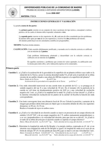 UNIVERSIDADES PÚBLICAS DE LA COMUNIDAD DE MADRID PRUEBA DE ACCESO A ESTUDIOS UNIVERSITARIOS LOGSE Curso 20062007 MATERIA FÍSICA INSTRUCCIONES GENERALES Y VALORACIÓN La prueba consta de dos partes La primera parte consiste en un conjunto de cinco cuestiones de tipo teórico conceptual o teóricopráctico de las cuales el alumno debe responder solamente a tres La segunda parte consiste en dos repertorios A y B cada uno de ellos constituido por dos problemas El alumno debe optar por uno de los dos re…