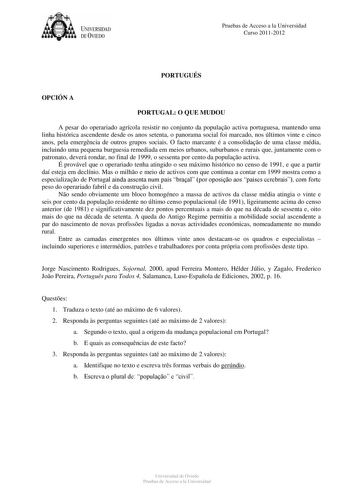 tJk  UNJVERSIDAD DEVIEDO Pruebas de Acceso a la Universidad Curso 20112012 PORTUGUÉS OPCIÓN A PORTUGAL O QUE MUDOU A pesar do operariado agrícola resistir no conjunto da populao activa portuguesa mantendo uma linha histórica ascendente desde os anos setenta o panorama social foi marcado nos últimos vinte e cinco anos pela emergncia de outros grupos sociais O facto marcante é a consolidao de uma classe média incluindo uma pequena burguesia remediada em meios urbanos suburbanos e rurais que junta…