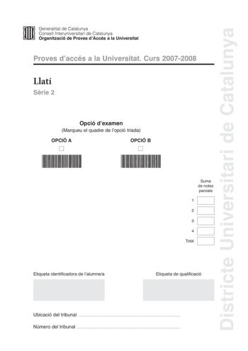 Districte Universitari de Catalunya Generalitat de Catalunya Consell lnteruniversitari de Catalunya Organització de Proves dAccés a la Universitat Proves daccés a la Universitat Curs 20072008 Llatí Srie 2 Opció dexamen Marqueu el quadre de lopció triada OPCIÓ A D OPCIÓ B D Suma de notes parcials 1 2 3 4 Total Etiqueta identificadora de lalumnea Etiqueta de qualificació Ubicació del tribunal  Número del tribunal  La prova consisteix a fer quatre exercicis Els exercicis 1 traduir un text i 2 reso…