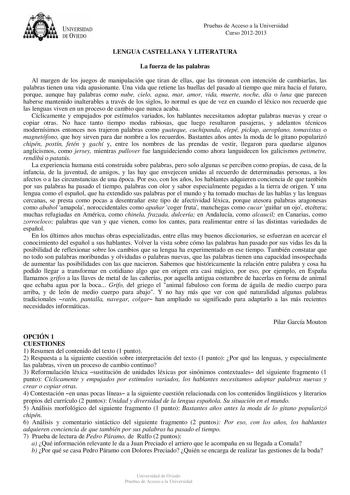 UNIVERSIDAD DE VIEDO Pruebas de Acceso a la Universidad Curso 20122013 LENGUA CASTELLANA Y LITERATURA La fuerza de las palabras Al margen de los juegos de manipulación que tiran de ellas que las tironean con intención de cambiarlas las palabras tienen una vida apasionante Una vida que retiene las huellas del pasado al tiempo que mira hacia el futuro porque aunque hay palabras como nube cielo agua mar amor vida muerte noche día o luna que parecen haberse mantenido inalterables a través de los si…