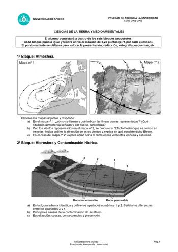 UNIVERSIDAD DE OVIEDO PRUEBAS DE ACCESO A LA UNIVERSIDAD Curso 20052006 CIENCIAS DE LA TIERRA Y MEDIOAMBIENTALES El alumno contestará a cuatro de los seis bloques propuestos Cada bloque puntúa igual y tendrá un valor máximo de 225 puntos 075 por cada cuestión El punto restante se utilizará para valorar la presentación redacción ortografía esquemas etc 1 Bloque Atmósfera Mapa n 1  Mapa n 2 o  p Observa los mapas adjuntos y responde a En el mapa n 1 cómo se llaman y qué indican las líneas curvas …