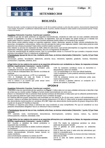 PAU SETEMBRO 2010 Código 21 BIOLOXÍA Estrutura da proba a proba componse de dúas opcións A e B Só se poderá contestar a unha das dúas opcións desenvolvendo integramente o seu contido Puntuación a cualificación máxima total será de 10 puntos estando indicada en cada cuestión a súa puntuación parcial Tempo 1 hora e 30 minutos OPCIÓN A Cuestións Valoración 8 puntos 2 puntos por cuestión 1 Indica a qué tipo de lípido pertencen as seguintes macromoléculas sinalando en cada caso as súas unidades estr…