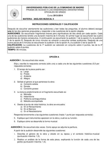 UNIVERSIDADES PÚBLICAS DE LA COMUNIDAD DE MADRID PRUEBA DE ACCESO A LAS ENSEÑANZAS UNIVERSITARIAS OFICIALES DE GRADO Curso 20132014 MATERIA ANÁLISIS MUSICAL II INSTRUCCIONES GENERALES Y CALIFICACIÓN Después de escuchar atentamente las audiciones y leer todas las preguntas el alumno deberá escoger una de las dos opciones propuestas y responder a las cuestiones de la opción elegida AUDICIONES Se escucharán fragmentos breves pero significativos de dos obras por cada opción Cada una de las audicion…