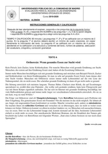 UNIVERSIDADES PÚBLICAS DE LA COMUNIDAD DE MADRID EVALUACIÓN PARA EL ACCESO A LAS ENSEÑANZAS UNIVERSITARIAS OFICIALES DE GRADO Curso 20192020 MATERIA ALEMÁN INSTRUCCIONES GENERALES Y CALIFICACIÓN Después de leer atentamente el examen responda a las preguntas de la siguiente forma  elija un texto A o B y responda EN ALEMÁN a las preguntas 1 2 y 3 de la opción elegida  responda EN ALEMÁN a una pregunta a elegir entre las preguntas A4 o B4 TIEMPO Y CALIFICACIÓN 90 minutos Las preguntas 1 2 y 3 se c…