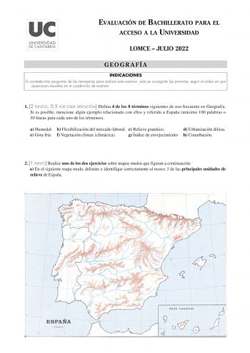 EVALUACIÓN DE BACHILLERATO PARA EL ACCESO A LA UNIVERSIDAD LOMCE  JULIO 2022 GEOGRAFÍA INDICACIONES Si contesta más preguntas de las necesarias para realizar este examen solo se corregirán las primeras según el orden en que aparezcan resueltas en el cuadernillo de examen 1 2 PUNTOS 05 POR CADA DEFINICIÓN Defina 4 de los 8 términos siguientes de uso frecuente en Geografía Si es posible mencione algún ejemplo relacionado con ellos y referido a España máximo 100 palabras o 10 líneas para cada uno …