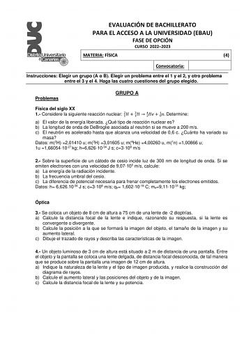 EVALUACIÓN DE BACHILLERATO PARA EL ACCESO A LA UNIVERSIDAD EBAU FASE DE OPCIÓN CURSO 20222023 MATERIA FÍSICA 4 Convocatoria Instrucciones Elegir un grupo A o B Elegir un problema entre el 1 y el 2 y otro problema entre el 3 y el 4 Haga las cuatro cuestiones del grupo elegido Problemas GRUPO A Física del siglo XX 1 Considere la siguiente reacción nuclear 21  31  24  01 Determine a El valor de la energía liberada Qué tipo de reacción nuclear es b La longitud de onda de DeBroglie asociada al neutr…