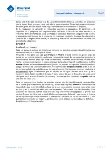 Llengua Castellana i Literatura II Model 1 Escoja una de las dos opciones A o B Lea detenidamente el texto y conteste a las preguntas que le siguen Cada pregunta tiene indicado su valor en puntos No es obligatorio contestarlas en orden pero en caso de que no se haga conviene indicar el número de la pregunta En las respuestas se valorarán los siguientes aspectos la adecuación del contenido a lo requerido en la pregunta una argumentación suficiente y clara de las ideas expuestas la relevancia de …