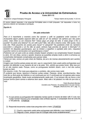 u EX Prueba de Acceso a la Universidad de Extremadura Curso 201112 Asignatura Lengua Extranjera Portugués Tiempo máximo de la prueba 1h30 min El alumno deberá responder a las preguntas formuladas sobre el texto propuesto Las respuestas a todos los ejercicios deberán ser realizadas en portugués Opción A Um país embaciado Para si é importante a maneira como he servem o café na pastearia onde costuma ir Acrescenta algum pedido especial além do café em si De certeza De certeza que nao pede cheio me…