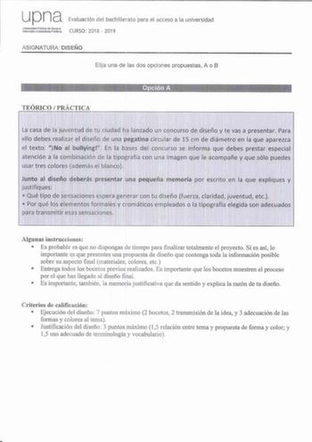 upna Evaluación del bachillerato para el acceso a la universidad ASIGNATURA DISEÑO Elija una de las dos opciones propuestas A o B TEÓRICO  PRÁCTICA Opciqn A La casa de la juventud de tu ciudad ha lanzado un con curso de diseño y t e vas a presentar Para ell o debes realizar el diseño de una pegatina circular de 15 cm de diámetro en la que aparezca el texto  No al bullying En la bases del concurso se inform a que debes prestar especial atención a la combinación de la tipografía con una imagen qu…