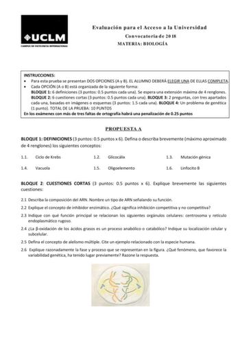 Evaluación para el Acceso a la Universidad Convocatoria de 2018 MATERIA BIOLOGÍA INSTRUCCIONES  Para esta prueba se presentan DOS OPCIONES A y B EL ALUMNO DEBERÁ ELEGIR UNA DE ELLAS COMPLETA  Cada OPCIÓN A o B está organizada de la siguiente forma BLOQUE 1 6 definiciones 3 puntos 05 puntos cada una Se espera una extensión máxima de 4 renglones BLOQUE 2 6 cuestiones cortas 3 puntos 05 puntos cada una BLOQUE 3 2 preguntas con tres apartados cada una basadas en imágenes o esquemas 3 puntos 15 cada…