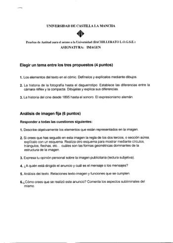 UNIVERSIDAD DE CASTILLA LA MANCHA  Pruebas de Aotitud oara el acceso a la Universidad BACHILLERATO LOGSE ASIGNATIJRA IMAGEN Elegir un tema entre los tres propuestos 4 puntos 1 Los elementos del texto en el cómic Defínelos y explícalos mediante dibujos 2 La historia de la fotografía hasta el daguerrotipo Establece las diferencias entre la cámara réflex y la compacta Dibújalas y explica sus diferencias 3 La historia del cine desde 1895 hasta el sonoro El expresionismo alemán Análisis de imagen fi…