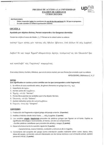 r           w    PRUEBAS DE ACCESO A LA UNIVERSIDAD EXAMEN DE GRIEGO II CURSO 20152016 upJt Nafma11o UnibcmitatePul1ik1m j INSTRUCCIONES  l Debes responder todas las cuestiones de una de las dos opciones A B que se proponen En cada cuestión se señala la puntuación máxima   OPCIÓN A Ayudado por objetos divinos Perseo sorprende a las Gorgonas dormidas Tenían las ninfas el casco de Hades  YPerseo se Jo colocó sobre su cabeza ia3wv3 be Kal rraQa EQoú4 abaavúvrv Qnrv 71EtÓevrn5 d tOV KEavov6 rjKE Er…