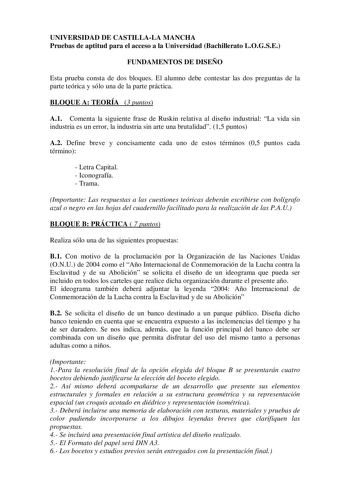 UNIVERSIDAD DE CASTILLALA MANCHA Pruebas de aptitud para el acceso a la Universidad Bachillerato LOGSE FUNDAMENTOS DE DISEÑO Esta prueba consta de dos bloques El alumno debe contestar las dos preguntas de la parte teórica y sólo una de la parte práctica BLOQUE A TEORÍA 3 puntos A1 Comenta la siguiente frase de Ruskin relativa al diseño industrial La vida sin industria es un error la industria sin arte una brutalidad 15 puntos A2 Define breve y concisamente cada uno de estos términos 05 puntos c…