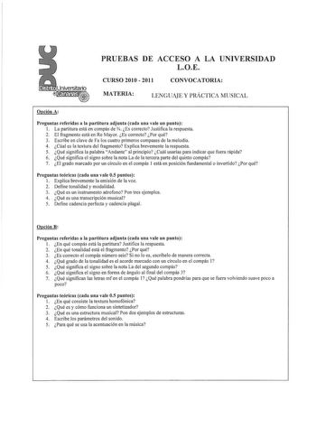 Distritocananasr     PRUEBAS DE ACCESO A LA UNIVERSIDAD LOE CURSO 2010  2011 CONVOCATORIA MATERIA LENGUAJE Y PRÁCTICA MUSICAL Opción A Preguntas referidas a la partitura adjunta cada una vale un punto 1 La partitura está en compás de Es correcto Justifica la respuesta 2 El fragmento está en Re Mayor Es correcto Por qué 3 Escribe en clave de Fa los cuatro primeros compases de la melodía 4 Cúal es la textura del fragmento Explica brevemente la respuesta 5 Qué significa la palabra Andante al princ…