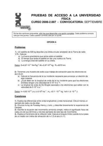 PRUEBAS DE ACCESO A LA UNIVERSIDAD FÍSICA CURSO 20062007  CONVOCATORIA SEPTIEMBRE De las dos opciones propuestas sólo hay que desarrollar una opción completa Cada problema correcto vale por tres puntos Cada cuestión correcta vale por un punto OPCIÓN A Problemas 1 Un satélite de 500 kg describe una órbita circular alrededor de la Tierra de radio 2RT Calcula a La fuerza gravitatoria que actúa sobre el satélite b El tiempo que tarda el satélite en dar una vuelta a la Tierra c La energía total del …