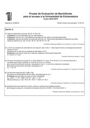 Asignatura QUÍMICA Prueba de Evaluación de Bachillerato para el acceso a la Universidad de Extremadura Curso 20182019 Tiempo máximo de la prueba 1h 30 min Opción A 1 Sean los elementos químicos Se Br Kr Rb y Sr a Ordenar los cinco elementos por su radio atómico b Razonar cual es el ion más estable que pueden formar cada uno de estos elementos c Razonar qué tipo de enlace se puede dar entre Br y Sr Indica dos propiedades de este tipo de enlace Números atómicos Z Se 34 Br 35 Kr 36 Rb37 Sr 38 Punt…