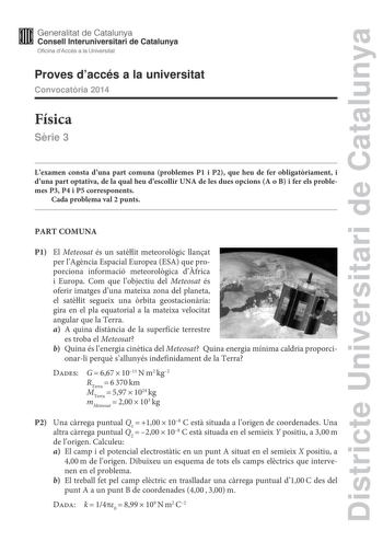 Districte Universitari de Catalunya Generalitat de Catalunya Consell lnteruniversitari de Catalunya Oficina dAccés a la Universitat Proves daccés a la universitat Convocatria 2014 Física Srie 3 Lexamen consta duna part comuna problemes P1 i P2 que heu de fer obligatriament i duna part optativa de la qual heu descollir UNA de les dues opcions A o B i fer els problemes P3 P4 i P5 corresponents Cada problema val 2 punts PART COMUNA P1 El Meteosat és un satlit meteorolgic llanat per lAgncia Espacia…