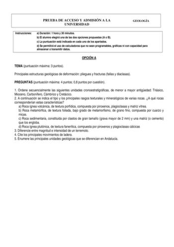 PRUEBA DE ACCESO Y ADMISIÓN A LA UNIVERSIDAD GEOLOGÍA Instrucciones a Duración 1 hora y 30 minutos b El alumno elegirá una de las dos opciones propuestas A o B c La puntuación está indicada en cada uno de los apartados d Se permitirá el uso de calculadoras que no sean programables gráficas ni con capacidad para almacenar o transmitir datos OPCIÓN A TEMA puntuación máxima 3 puntos Principales estructuras geológicas de deformación pliegues y fracturas fallas y diaclasas PREGUNTAS puntuación máxim…