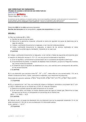 UNIVERSIDAD DE ZARAGOZA PRUEBA DE ACCESO A ESTUDIOS UNIVERSITARIOS JUNIO DE 2007 Ejercicio de QUÍMICA Tiempo disponible 1 h 30 m Se valorará el uso de vocabulario y la notación científica Los errores ortográficos el desorden la falta de limpieza en la presentación y la mala redacción podrán suponer una disminución hasta de un punto en la calificación salvo casos extremos PUNTUACIÓN QUE SE OTORGARÁ A ESTE EJERCICIO véanse las distintas partes del examen Desarrolle UNA de las dos opciones propues…