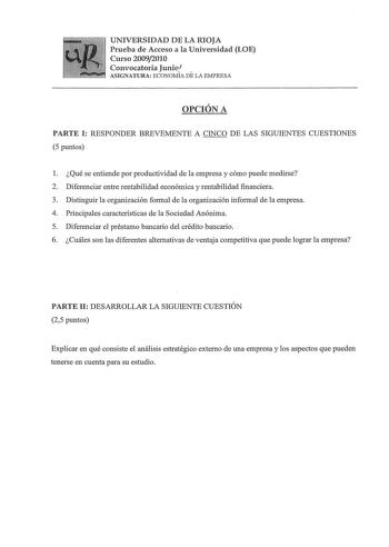 UNIVERSIDAD DE LA RIOJA Prueba de Acceso a la Universidad LOE Curso 20092010 Convocatoria Juniof  ASIGNATURA ECONOMÍA DE LA EMPRESA OPCIÓN A PARTE I RESPONDER BREVEMENTE A CINCO DE LAS SIGUIENTES CUESTIONES 5 puntos 1 Qué se entiende por productividad de la empresa y cómo puede medirse 2 Diferenciar entre rentabilidad económica y rentabilidad financiera 3 Distinguir la organización formal de la organización informal de la empresa 4 Principales características de la Sociedad Anónima 5 Diferencia…