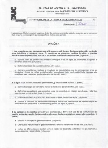 PRUEBAS DE ACCESO A LA UNIVERSIDAD MATERIAS DE MODALIDAD FASES GENERAL Y ESPECÍFICA CURSO 20152016 v MATERIA CIENCIAS DE LA TIERRA Y MEDIOAMBIENTALES Convocatoria  LD 4 Instrucciones El alumno deberá elegir una de las dos opciones y contestar todas las preguntas que la componen  Cada pregunta puntúa según lo que se especifica al final de cada apartado  OPCIÓN A 1 Los ecosistemas van cambiando con el transcurso del tiempo Continuamente están muriendo unos individuos y naciendo otros En ocasiones…