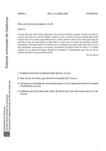 Districte universitari de Catalunya SRIE 3 PAU Curs 20032004 FILOSOFIA Trieu una de les dues opcions A o B OPCIÓ A I ocorre així que sent lnima immortal i havent nascut moltes vegades i havent vist tant les coses daquí com les coses de lHades i totes les coses no hi ha res que no tingui aprs amb la qual cosa no és estrany que també sobre la virtut i sobre les altres coses ella sigui capa de recordar el que per descomptat ja sabia abans Ja que sent en efecte la naturalesa sencera homognia i have…