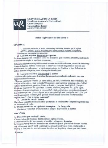 UNIVERSIDAD DE LA RIOJA Prueba de Acceso a la Universidad Curso 20062007 Convocatoria Junioj ASIGNATURA IMAGEN Debes elegir una de las dos opciones t Describe por escrito la lectura connotativa y denotativa del cartel que se adjunta NOTA El texto que se presenta sirve para orientar vuestro comentario endremos en cuenta tres aspectos Lectura objetiva Denotativa 4 puntos Será una descripción somera de todos los elementos que conforma el cartel analizando y si  dolos según la siguiente propuesta D…