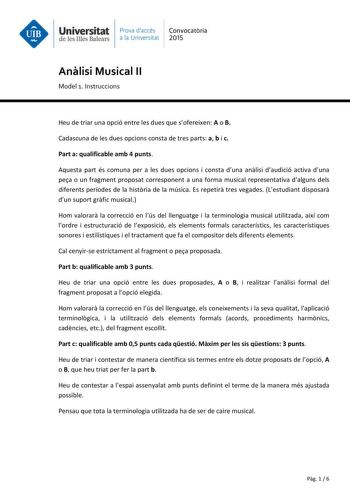 Universitat Prava daccés Convocatria de les Illes Balears a la Universitat 2015 Anlisi Musical II Model 1 Instruccions Heu de triar una opció entre les dues que sofereixen A o B Cadascuna de les dues opcions consta de tres parts a b i c Part a qualificable amb 4 punts Aquesta part és comuna per a les dues opcions i consta duna anlisi daudició activa duna pea o un fragment proposat corresponent a una forma musical representativa dalguns dels diferents períodes de la histria de la música Es repet…