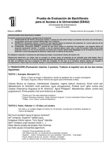 UNIVERSI DAD DE EXTREMADURA Materia LATÍN II Prueba de Evaluación de Bachillerato para el Acceso a la Universidad EBAU Universidad de Extremadura Curso 20192020 Tiempo máximo de la prueba 1h 30 min INSTRUCCIONES PARA REALIZAR EL EXAMEN El examen consta de tres bloques o agrupaciones de preguntas I TRADUCCIÓN DE UN TEXTO Puntuación máxima 5 puntos En este primer bloque se presentan dos textos uno de Eutropio y otro de Fedro de los que el alumno deberá elegir uno y traducirlo II GRAMÁTICA Puntuac…