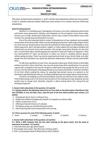 PAU CONVOCATORIA EXTRAORDINARIA 2025 INGLÉS 2 LGA CÓDIGO 63 This exam comprises four questions 1 and 2 contain two subsections which you must answer in full 3 contains only one section which you must answer in 4 answer only one of the two subsections Read the following text Whether its a birthday party Thanksgiving Christmas or any other celebration when family and friends across generations lifestyles and viewpoints are thrust together at the dinner table tensions can run high Alcohol wont hel…
