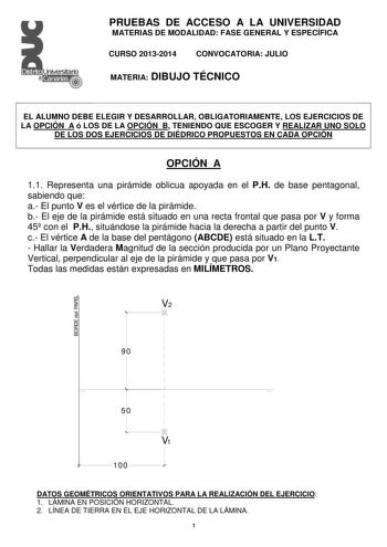 PRUEBAS DE ACCESO A LA UNIVERSIDAD MATERIAS DE MODALIDAD FASE GENERAL Y ESPECÍFICA CURSO 20132014 CONVOCATORIA JULIO MATERIA DIBUJO TÉCNICO EL ALUMNO DEBE ELEGIR Y DESARROLLAR OBLIGATORIAMENTE LOS EJERCICIOS DE LA OPCIÓN A ó LOS DE LA OPCIÓN B TENIENDO QUE ESCOGER Y REALIZAR UNO SOLO DE LOS DOS EJERCICIOS DE DIÉDRICO PROPUESTOS EN CADA OPCIÓN OPCIÓN A 11 Representa una pirámide oblicua apoyada en el PH de base pentagonal sabiendo que a El punto V es el vértice de la pirámide b El eje de la pirá…