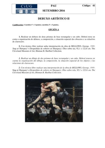 CiUG C ll KJ lTlltL lERIf RI lll l lCIA PAU SETEMBRO 2016 Código 41 DEBUXO ARTÍSTICO II Cualificacións Cuestión 1  5 puntos cuestión 2  5 puntos OPCIÓN A 1 Realizar un debuxo de dous prismas de base rectangular e un cubo Deberá terse en conta a organización do debuxo a composición a situación espacial dos obxectos e as relacións de claroscuro 2 Con técnica libre realizar unha interpretación da obra de BELLOWS George 1909 Stag at Sharqueys Despedidas de solteiro en Sharquey Óleo sobre tea 921 x …