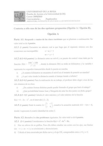 UNIVERSIDAD DE LA RIOJA Prueba de Acceso a la Universidad LOE Curso 20092010 Convocatoria Septiembre ASIGNATURA MATEMÁTICAS APLICADAS A LAS CIENCIAS SOCIALES 11 Contesta a sólo una de las dos opciones propuestas Opción A  Opción B Opción A Parte A1 Responde a cuatro de las cinco cuestiones que se plantean a continuación Su valor total es de 4 puntos A11 1 punto Encuentra un número real a que haga que el siguiente sistema con dos ecuaciones sea incompatible x  ayI axl yl Al2 0208 puntos La dista…