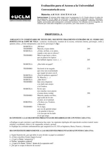 Evaluación para el Acceso a la Universidad Convocatoria de 2019 Materia A R T E S E S C É N I C A S Instrucciones El alumno debe elegir entre la propuesta A y B Puede alterar el orden de las preguntas Ha de vigilar la corrección y claridad de la expresión escrita Asimismo debe cuidar la presentación de la prueba respetando los márgenes utilizando una letra legible puntuando adecuadamente y evitando tachones En relación con la ortografía se restarán por cada falta ortográfica 025 puntos y por ca…