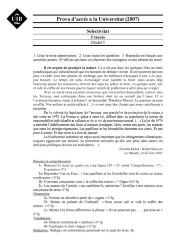 UIB Nt Prova daccés a la Universitat 2007 Selectivitat Francs Model 3 1 Lisez le texte attentivement 2 Lisez toutes les questions 3 Répondez en franais aux questions posées Nutilisez pas dans vos réponses des syntagmes ou des phrases du texte Il est urgent de protéger la nature Ce nest pas dans les quelques lots ou oasis paradisiaques qui subsisteraient que les humains de demain vivront Ils ne pourront pas non plus sévader vers une plante de rechange que les meilleurs télescopes nont  ce jour p…