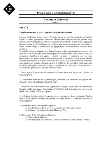 UIB M Prova daccés a la Universitat 2013 Literatura Universal Model 2 OPCIÓ A Llegeix atentament el text i respon les preguntes formulades La greu ferida den Gregor que el féu patir durant un mes llarg ningú no satreví a treureli la poma que romania incrustada a la carn com un record visible sembl haver recordat fins i tot al pare que en Gregor malgrat la seva forma actual trista i repugnant era un membre de la família que no podien tractar com un enemic ans al contrari el deure familiar exigia…