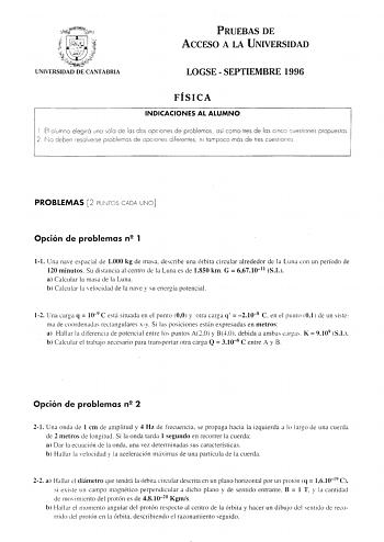 PRUEBAS DE ACCESO A LA UNIVERSIDAD LOGSE  SEPTIEMBRE 1996 FÍSICA INDICACIONES AL ALUMNO 1 El alumno elegirá uno sólo de los dos opciones de problemas así como tres de las cinco cuestiones propuestos 2 fo deben resoiverse problemas de opciones diferentes ni tampoco más de tres cuestiones PROBLEMAS 2 PUNTOS CADA UNO Opción de problemas n2 1 11 Una nave espacial de 1000 kg de masa describe una órbita circular alrededor de la Luna con un período de 120 minutos Su distancia al centro de la Luna es d…