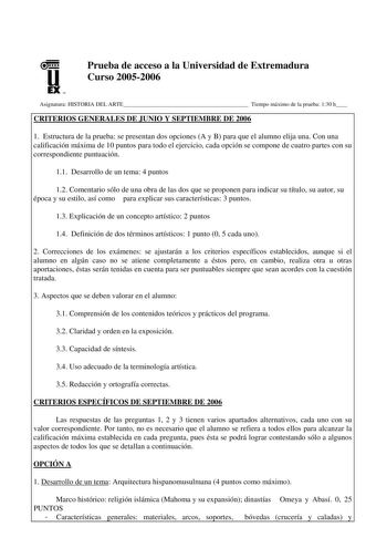 u EX U N Prueba de acceso a la Universidad de Extremadura Curso 20052006 Asignatura HISTORIA DEL ARTE Tiempo máximo de la prueba 130 h CRITERIOS GENERALES DE JUNIO Y SEPTIEMBRE DE 2006 1 Estructura de la prueba se presentan dos opciones A y B para que el alumno elija una Con una calificación máxima de 10 puntos para todo el ejercicio cada opción se compone de cuatro partes con su correspondiente puntuación 11 Desarrollo de un tema 4 puntos 12 Comentario sólo de una obra de las dos que se propon…