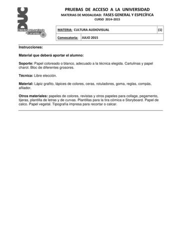 PRUEBAS DE ACCESO A LA UNIVERSIDAD MATERIAS DE MODALIDAD FASES GENERAL Y ESPECÍFICA CURSO 20142015 MATERIA CULTURA AUDIOVISUAL 1 Convocatoria JULIO 2015 1 1 Instrucciones Material que deberá aportar el alumno Soporte Papel coloreado o blanco adecuado a la técnica elegida Cartulinas y papel charol Bloc de diferentes grosores Técnica Libre elección Material Lápiz grafito lápices de colores ceras rotuladores goma reglas compás afilador Otros materiales papeles de colores revistas y otros papeles p…