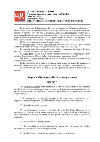 UNIVERSIDAD DE LA RIOJA Pruebas de Acceso a la Universidad LOGSE Curso 20012002 Convocatoria Junio ASIGNATURA COMPOSICIÓN DE UN TEXTO HISTÓRICO La duración total de la prueba es de 1 hora y 30 minutos El alumno puede repartir el tiempo como desee A modo indicativo se aconseja reservar los 10 minutos iniciales para lectura del ejercicio así como para la elección de una de las dos propuestas presentadas 12 minutos para la definición de los términos suscitados por los propios textos otros 12 minut…