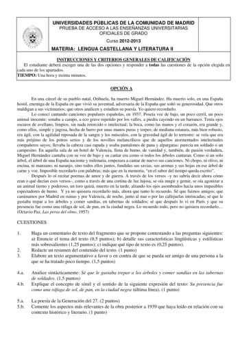 UNIVERSIDADES PÚBLICAS DE LA COMUNIDAD DE MADRID PRUEBA DE ACCESO A LAS ENSEÑANZAS UNIVERSITARIAS OFICIALES DE GRADO Curso 20122013 MATERIA LENGUA CASTELLANA Y LITERATURA II INSTRUCCIONES Y CRITERIOS GENERALES DE CALIFICACIÓN El estudiante deberá escoger una de las dos opciones y responder a todas las cuestiones de la opción elegida en cada uno de los apartados TIEMPO Una hora y treinta minutos OPCIÓN A En una cárcel de su pueblo natal Orihuela ha muerto Miguel Hernández Ha muerto solo en una E…