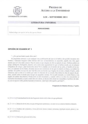 PRUEBAS DE A CCESO A lA U NIVERSIDAD UNIVERSIDAO DE CANTABRIA LOE  SEPTIEMBRE 2011 LITERATURA UNIVERSAL INDICACIONES Deooró e legir uno o pc ón de la dos ve se 0 11en OPCIÓN DE EXAMEN N 2 1  Porqué ne hubré tttsi1do Dm mío Se prcguniiba cnwncc s i por cualquier 01ra combinac16n tlcl aitr no le hllbrín sido posible cnconi rnr otro hombre e 1ntenrnba maginar cuáles hnbrfan sido esos acoo1ec1nuen1os no acaecidos aquelli mra vida aquel 1m1rido cuc no le rue dado cllnocer Pué lo cicr10 es que nintun…