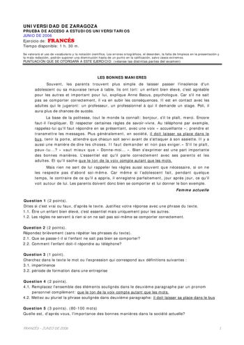 UNIVERSIDAD DE ZARAGOZA PRUEBA DE ACCESO A ESTUDIOS UNIVERSITARIOS JUNIO DE 2006 Ejercicio de FRANCÉS Tiempo disponible 1 h 30 m Se valorará el uso de vocabulario y la notación científica Los errores ortográficos el desorden la falta de limpieza en la presentación y la mala redacción podrán suponer una disminución hasta de un punto en la calificación salvo casos extremos PUNTUACIÓN QUE SE OTORGARÁ A ESTE EJERCICIO véanse las distintas partes del examen LES BONNES MANIERES Souvent les parents tr…