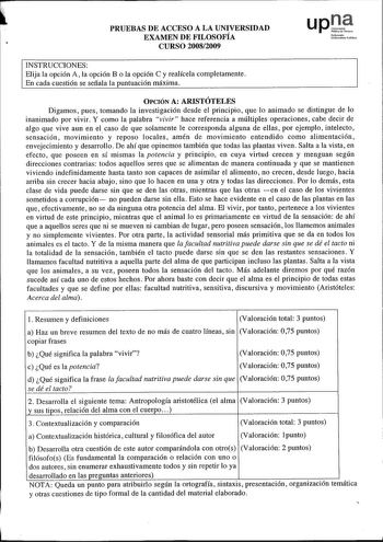 PRUEBAS DE ACCESO A LA UNIVERSIDAD EXAMEN DE FILOSOFÍA CURSO 20082009 upJ Nafortoo UaibortoiteruMiko INSTRUCCIONES Elija la opción A la opción Bola opción C y realícela completamente En cada cuestión se señala la puntuación máxima OPCIÓN A ARISTÓTELES Digamos pues tomando la investigación desde el principio que lo animado se distingue de lo inanimado por vivir Y como la palabra vivir hace referencia a múltiples operaciones cabe decir de algo que vive aun en el caso de que solamente le correspon…