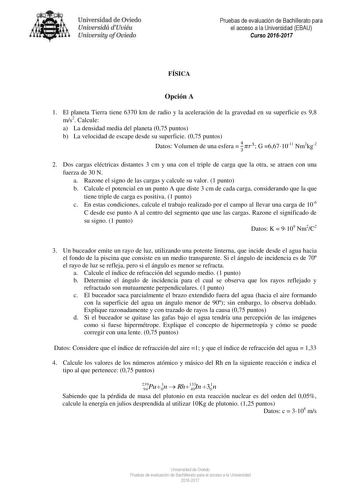 niver idad de Oviedo Uniuesidá dUuiéu Uniuelsity ofOviedo Pruebas de evaluación de Bachillerato para el acceso a la Universidad EBAU Curso 20162017 FÍSICA Opción A 1 El planeta Tierra tiene 6370 km de radio y la aceleración de la gravedad en su superficie es 98 ms2 Calcule a La densidad media del planeta 075 puntos b La velocidad de escape desde su superficie 075 puntos Datos Volumen de una esfera  4 3 3 G 6671011 Nm2kg2 2 Dos cargas eléctricas distantes 3 cm y una con el triple de carga que la…