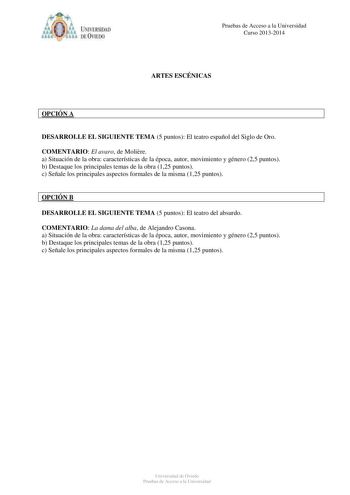 IVER DAD DE VIIDO Pruebas de Acceso a la Universidad Curso 20132014 ARTES ESCÉNICAS OPCIÓN A DESARROLLE EL SIGUIENTE TEMA 5 puntos El teatro español del Siglo de Oro COMENTARIO El avaro de Molire a Situación de la obra características de la época autor movimiento y género 25 puntos b Destaque los principales temas de la obra 125 puntos c Señale los principales aspectos formales de la misma 125 puntos OPCIÓN B DESARROLLE EL SIGUIENTE TEMA 5 puntos El teatro del absurdo COMENTARIO La dama del alb…