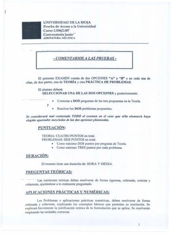 UNIVERSIDAD DE LA RIOJA Prueba de Acceso a la Universidad Curso 20062007 Convocatoria Junio ASJGNATURA MECÁNICA  COMENTARIOS A LAS PRUEBAS  El presente EXAMEN consta de dos OPCIONES A y B y en cada una de  ellas de dos partes una de TEORÍA y otra PRÁCTICA DE PROBLEMAS  El alumno deberá SELECCIONAR UNA DE LAS DOS OPCIONES y posteriormente  Contestara DOS preguntas de fas tres propuestas en la Teoría y  Resolver los DOS problemas propuestos Se considerará mal contestado TODO el examen en el caso …